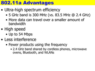 802.11a Advantages
• Ultra-high spectrum efficiency
• 5 GHz band is 300 MHz (vs. 83.5 MHz @ 2.4 GHz)
• More data can travel over a smaller amount of
bandwidth
• High speed
• Up to 54 Mbps
• Less interference
• Fewer products using the frequency
• 2.4 GHz band shared by cordless phones, microwave
ovens, Bluetooth, and WLANs
 