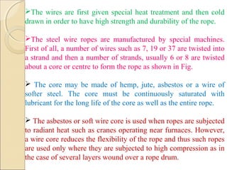 The wires are first given special heat treatment and then cold
drawn in order to have high strength and durability of the rope.
The steel wire ropes are manufactured by special machines.
First of all, a number of wires such as 7, 19 or 37 are twisted into
a strand and then a number of strands, usually 6 or 8 are twisted
about a core or centre to form the rope as shown in Fig.
 The core may be made of hemp, jute, asbestos or a wire of
softer steel. The core must be continuously saturated with
lubricant for the long life of the core as well as the entire rope.
 The asbestos or soft wire core is used when ropes are subjected
to radiant heat such as cranes operating near furnaces. However,
a wire core reduces the flexibility of the rope and thus such ropes
are used only where they are subjected to high compression as in
the case of several layers wound over a rope drum.
 