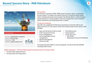 Wise Men Confidential 33
Recent Success Story - PAR Petroleum
Wise Men Confidential
The Customer
Par Petroleum Corporation (NYSE: PARR), based in Houston, Texas, is a diversified
energy company. It manages and maintain interests in a variety of energy-related
assets, including natural gas assets located in the Piceance Basin; a crude oil logistics
business focused on moving Canadian crude oil to the gulf coast; and an integrated
refinery, distribution and marketing business in Hawaii.
The Business Challenge
Wise Men was engaged by Par Petroleum Corporation to move the refinery and
logistics business to a new instance of SAP that includes Simple Finance solution 1503
S4 HANA.
 Sales and Distribution (Order to Cash)
 IS-OIL functions for Pricing
 Finance (AR/AP/Asset
Accounting/COPA and Cash
management)
 Material Management
 (Procure to Pay)
 Plant Maintenance
 Project Systems
 Human Resources
• Mini Master
• Organization Structure for Workflow
The project will setup HANA as a primary database. This will be the SAP S/4HANA
including Simple Finance.
The Customer
Country: United States of America
Industry: Oil & Energy
Employees: 100+
Website: www.par-petro.com
Mobile Application - SAP Fiori Implementation and Enhancement for Purchase Order
 Purchase Order Approval Process
 Purchase Order from Requisitions
 