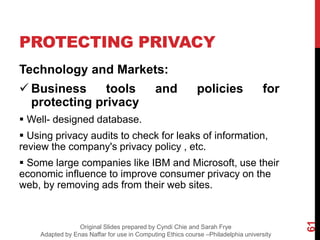 PROTECTING PRIVACY
Technology and Markets:
 Business tools and policies for
protecting privacy
 Well- designed database.
 Using privacy audits to check for leaks of information,
review the company's privacy policy , etc.
 Some large companies like IBM and Microsoft, use their
economic influence to improve consumer privacy on the
web, by removing ads from their web sites.
61
Original Slides prepared by Cyndi Chie and Sarah Frye
Adapted by Enas Naffar for use in Computing Ethics course –Philadelphia university
 