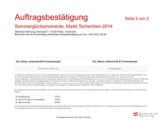 Die Österreich W erbung freut sich auf die Zusammenarbeit! Bitte faxen Sie Ihre Auftragserteilungen Ihrem Ansprechpartner der Österreich W erbung laut Begleitschreiben. Der
in Ihrem Auftrag erstellte Marketing-Vorschlag ist geistiges Eigentum der Österreich W erbung und genießt urheberrechtlichen Schutz. Die u rheberrechtlichen
Verwertungsrechte, insbesondere jegliche Verwendung, Bearbeitung, Vervielfältigung und W eitergabe an Dritte ist nur mit ausdr ücklicher Genehmigung der Österreich W erbung
zulässig. Die W eitergabe des ausgearbeiteten Vorschlags an Dritte zur Umsetzung desselben ist untersagt. Im Übrigen gelten di e Allgemeinen Geschäftsbedingungen der
Österreich W erbung in der letztgültigen Fassung ( siehe www.austriatourism.com/agb ) Bei Zuwiderhandeln behält sich die Österreich W erbung ausdrücklich gerichtliche Schritte
vor. Alle Preise exklusive Mehrwertsteuer und gesetzlicher Abgaben. Preisänderungen vorbehalten. ZVR: 075857630
Bei Absage/Storno durch den Auftraggeber nach schriftlicher Auftragserteilung erlauben wir uns folgende Pauschalen, jeweils v om Gesamtvolumen berechnet, in Rechnung zu
stellen:
Die oben genannten Stornobedingungen beziehen sich ausschließlich auf Eigenleistungen der Österreich W erbung. Für Fremdleistungen gelten deren Stornobedingungen. Der
Vertragsabschluss wird erst mit Unterschrift beider Vertragsparteien gültig.
Ab Auftragserteilung: 25,00%
60 Tage bis 30 Tage vor Leistungsbeginn : 50,00%
29 Tage und weniger: 100,00%
Ort, Datum, Unterschrift & Firmenstempel Ort, Datum, Unterschrift & Firmenstempel
Österreich Werbung Auftraggeber
Auftragsbestätigung Seite 2 von 2
Sommerglücksmomente. Markt Tschechien 2014
Österreich Werbung, Krakovská 7, 110 00 Praha, Tschechien
Bitte faxen Sie die firmenmäßig unterfertigte Auftragsbestätigung an Fax: +420 2222 102 56
Sommerglücksmomente 2014, Markt Tschechien
 