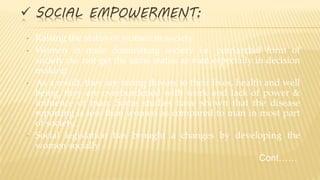  SOCIAL EMPOWERMENT:
• Raising the status of women in society
• Women in male dominating society i.e. patriarchal form of
society do not get the same status as men especially in decision
making
• As a result, they are facing threats to their lives, health and well
being. they are overburdened with work and lack of power &
influence of man. Some studies have shown that the disease
reporting is less than women as compared to man in most part
of society.
• Social legislation has brought a changes by developing the
women socially
Cont……
 