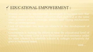  EDUCATIONAL EMPOWERMENT :
• Women need to be educationally developed. It has been seen that
women received less formal education than men and at the same
time, women’s own knowledge, abilities and coping mechanisms
often go unrecognized.
• Lack of education has been an obstacle in the development of
women.
• Government is making the efforts to raise the educational level of
women. The central Govt. is provide financial and assistance under
the plan schemes to establish schools & colleges exclusively for
girls in backward states.
cont…
 