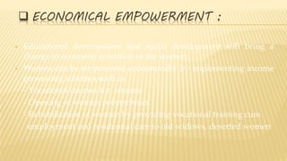  ECONOMICAL EMPOWERMENT :
• Educational development and social development will bring a
change in economic condition of the women.
• Women can be empowered economically by implementing income
generating schemes such as
- Vocational courses for women
- Opening of women polytechnics
- Rehabilitation of women by providing vocational training cum
employment and residential care to old widows, deserted women
 
