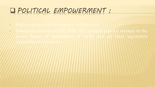  POLITICAL EMPOWERMENT :
• Representation in Democratic Institutions
• Women’s reservation bill, 2008, 33% reserve seat for women in the
lower house of parliament of India and all state legislative
assemblies for women.
 