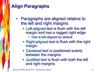 Align Paragraphs
• Paragraphs are aligned relative to
the left and right margins
• Left-aligned text is flush with the left
margin and has a ragged right edge
• Text is left-aligned by default
• Right-aligned text is flush with the right
margin
• Centered text is positioned evenly
between the margins
• Justified text is flush with both the left
and right margins
13Microsoft Office Word 2013 - Illustrated Complete 13
 