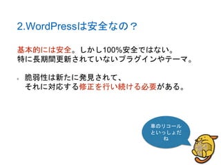 2.WordPressは安全なの？
基本的には安全。しかし100%安全ではない。
特に長期間更新されていないプラグインやテーマ。
脆弱性は新たに発見されて、
それに対応する修正を行い続ける必要がある。
車のリコール
といっしょだ
ね
 