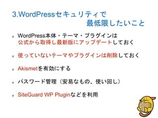 3.WordPressセキュリティで
最低限したいこと
WordPress本体・テーマ・プラグインは
公式から取得し最新版にアップデートしておく
使っていないテーマやプラグインは削除しておく
Akismetを有効にする
パスワード管理（安易なもの、使い回し）
SiteGuard WP Pluginなどを利用
 