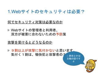 1.Webサイトのセキュリティは必要？
何でセキュリティ対策は必要なのか
Webサイトの管理者と利用者、
双方が被害に合わないための予防策
攻撃を受けるとどうなるのか
９割以上が攻撃に気付かないと思います。
気付く１割は、愉快犯と攻撃者のミス。←割合とかは
主観の話です
よ
 