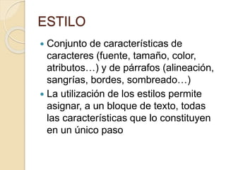 ESTILO
 Conjunto de características de
caracteres (fuente, tamaño, color,
atributos…) y de párrafos (alineación,
sangrías, bordes, sombreado…)
 La utilización de los estilos permite
asignar, a un bloque de texto, todas
las características que lo constituyen
en un único paso
 