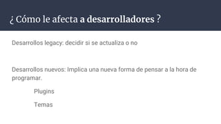 ¿ Cómo le afecta a desarrolladores ?
Desarrollos legacy: decidir si se actualiza o no
Desarrollos nuevos: Implica una nueva forma de pensar a la hora de
programar.
Plugins
Temas
 
