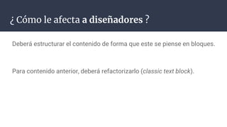 ¿ Cómo le afecta a diseñadores ?
Deberá estructurar el contenido de forma que este se piense en bloques.
Para contenido anterior, deberá refactorizarlo (classic text block).
 