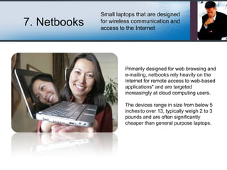 7. Netbooks Small laptops that are designed for wireless communication and access to the Internet Primarily designed for web browsing and e-mailing, netbooks rely heavily on the Internet for remote access to web-based applications&quot; and are targeted increasingly at cloud computing users. The devices range in size from below 5 inches   to over 13, typically weigh 2 to 3 pounds and are often significantly cheaper than general purpose laptops. 