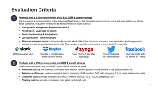 Evaluation Criteria
Products with a B2B revenue model and a B2C GTM & growth strategy
We are seeing a consumerization of the enterprise/SaaS space – the decision funnel is moving more and more bottom-up. Under
these scenarios, evaluation metrics will be consumeristic in nature such as
§ User growth, engagement & retention metrics
§ Penetration / usage rate in a team
§ Ease of onboarding & integrations
§ L28 distribution / cohort analysis
§ Minimum adoption barrier - a thumb-rule number which reflects the minimum amount of user penetration and engagement
needed to make the product sticky and vital. This number is specific to the nature of the product. For example
1
2 Products with a B2B revenue model and GTM & growth strategy
Under these scenarios, key non-GAAP performance metrics still apply
§ Retention: gross & net retention (showcase how mission critical a product is and whether it has product-market fit)
§ Salesforce efficiency: customer payback period (targeting 12-24 months), CAC ratio (targeting 1.5x+), quota achievement rate
§ Customer value: average contract value (ACV), lifetime value (LTV), LTV/CAC (targeting 3.0x+)
§ Pipeline metrics: win rate, conversion rate, sales cycle length, etc.
2000 messages sent One file in one Dropbox
folder on one device
User returns 1 day after
signing up
X users followed
Y% followed back
User connects with
10 friends in 7 days
66
 