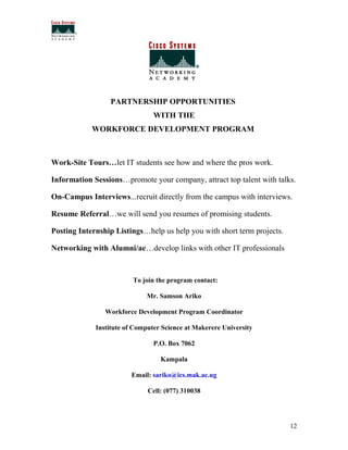 PARTNERSHIP OPPORTUNITIES
                                WITH THE
            WORKFORCE DEVELOPMENT PROGRAM



Work-Site Tours…let IT students see how and where the pros work.

Information Sessions…promote your company, attract top talent with talks.

On-Campus Interviews...recruit directly from the campus with interviews.

Resume Referral…we will send you resumes of promising students.

Posting Internship Listings…help us help you with short term projects.

Networking with Alumni/ae…develop links with other IT professionals



                         To join the program contact:

                             Mr. Samson Ariko

                Workforce Development Program Coordinator

             Institute of Computer Science at Makerere University

                                P.O. Box 7062

                                  Kampala

                        Email: sariko@ics.mak.ac.ug

                              Cell: (077) 310038




                                                                         12
 