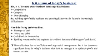 Is it a issue of today’s business?
Yes, it is. Because every business landscape has become:
 Competitive
 Complex
 Ever-changing
So, building a profitable business and ensuring its success in future is increasingly
difficult now.
Also it is facing problems like:
 Shortage of cash
 Heavy bad debts
 Cash block in inventories
 Spoiling reputation by late payment to creditors because of shortage of cash itself.
 These all arises due to inefficient working capital management. So, it has become a
significant issue in today’s business that how to manage it to optimize profit and
ensure success.
 