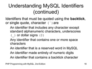 18PHP Programming with MySQL, 2nd Edition
Understanding MySQL Identifiers
(continued)
Identifiers that must be quoted using the backtick,
or single quote, character (`)are
An identifier that includes any character except
standard alphanumeric characters, underscores
(_) or dollar signs ($)
Any identifier that contains one or more space
characters
An identifier that is a reserved word in MySQL
An identifier made entirely of numeric digits
An identifier that contains a backtick character
 