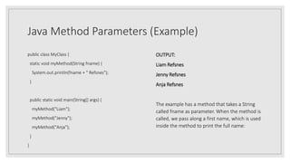Java Method Parameters (Example)
public class MyClass {
static void myMethod(String fname) {
System.out.println(fname + " Refsnes");
}
public static void main(String[] args) {
myMethod("Liam");
myMethod("Jenny");
myMethod("Anja");
}
}
OUTPUT:
Liam Refsnes
Jenny Refsnes
Anja Refsnes
The example has a method that takes a String
called fname as parameter. When the method is
called, we pass along a first name, which is used
inside the method to print the full name:
 