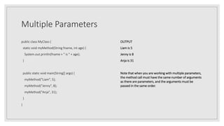Multiple Parameters
public class MyClass {
static void myMethod(String fname, int age) {
System.out.println(fname + " is " + age);
}
public static void main(String[] args) {
myMethod("Liam", 5);
myMethod("Jenny", 8);
myMethod("Anja", 31);
}
}
OUTPUT
Liam is 5
Jenny is 8
Anja is 31
Note that when you are working with multiple parameters,
the method call must have the same number of arguments
as there are parameters, and the arguments must be
passed in the same order.
 