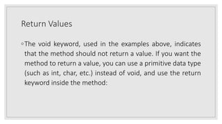 Return Values
◦The void keyword, used in the examples above, indicates
that the method should not return a value. If you want the
method to return a value, you can use a primitive data type
(such as int, char, etc.) instead of void, and use the return
keyword inside the method:
 