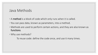 Java Methods
◦ A method is a block of code which only runs when it is called.
◦ You can pass data, known as parameters, into a method.
◦ Methods are used to perform certain actions, and they are also known as
functions.
◦ Why use methods?
To reuse code: define the code once, and use it many times.
 