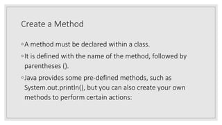 Create a Method
◦A method must be declared within a class.
◦It is defined with the name of the method, followed by
parentheses ().
◦Java provides some pre-defined methods, such as
System.out.println(), but you can also create your own
methods to perform certain actions:
 