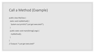Call a Method (Example)
public class MyClass {
static void myMethod() {
System.out.println("I just got executed!");
}
public static void main(String[] args) {
myMethod();
}
}
// Outputs "I just got executed!"
 