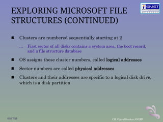 13
EXPLORING MICROSOFT FILE
STRUCTURES (CONTINUED)
 Clusters are numbered sequentially starting at 2
… First sector of all disks contains a system area, the boot record,
and a file structure database
 OS assigns these cluster numbers, called logical addresses
 Sector numbers are called physical addresses
 Clusters and their addresses are specific to a logical disk drive,
which is a disk partition
03/17/25 CH.VijayaBhaskar,SNIST
 