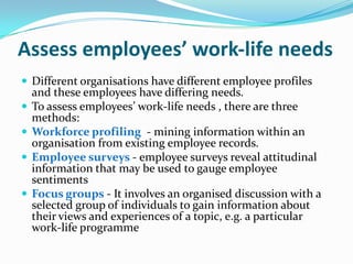 Assess employees’ work‐life needs
 Different organisations have different employee profiles
and these employees have differing needs.
 To assess employees’ work-life needs , there are three
methods:
 Workforce profiling - mining information within an
organisation from existing employee records.
 Employee surveys - employee surveys reveal attitudinal
information that may be used to gauge employee
sentiments
 Focus groups - It involves an organised discussion with a
selected group of individuals to gain information about
their views and experiences of a topic, e.g. a particular
work-life programme
 
