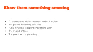 Show them something amazing
● A personal financial assessment and action plan
● The path to becoming debt free
● FI/RE (Financial Independence/Retire Early)
● The impact of fees
● The power of compounding!
 