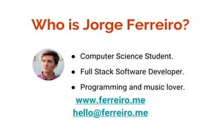 Who is Jorge Ferreiro?
www.ferreiro.me
hello@ferreiro.me
● Computer Science Student.
● Full Stack Software Developer.
● Programming and music lover.
 