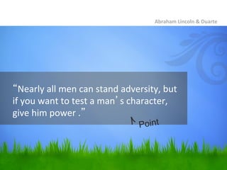 Abraham	
  Lincoln	
  &	
  Duarte	
  




“Nearly	
  all	
  men	
  can	
  stand	
  adversity,	
  but	
  
if	
  you	
  want	
  to	
  test	
  a	
  man’s	
  character,	
  
give	
  him	
  power	
  .”	
  
                                               Point
 