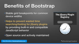 View Recording / BootstrapCreative.com
Beneﬁts of Bootstrap
• Stable grid breakpoints for common
device widths
• Helps to prevent wasted time
searching/testing for jQuery plugins
by providing built-in and compatible
JavaScript behavior
• Open source and actively maintained
 