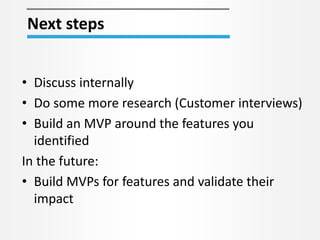 • Discuss internally
• Do some more research (Customer interviews)
• Build an MVP around the features you
identified
In the future:
• Build MVPs for features and validate their
impact
Next steps
 