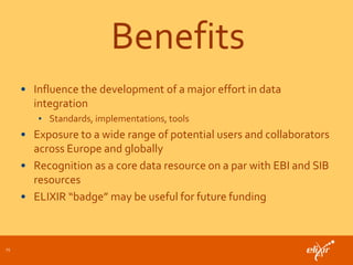 Benefits
• Influence the development of a major effort in data
integration
• Standards, implementations, tools
• Exposure to a wide range of potential users and collaborators
across Europe and globally
• Recognition as a core data resource on a par with EBI and SIB
resources
• ELIXIR “badge” may be useful for future funding
15
 