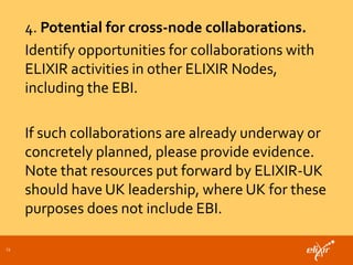 23
4. Potential for cross-node collaborations.
Identify opportunities for collaborations with
ELIXIR activities in other ELIXIR Nodes,
including the EBI.
If such collaborations are already underway or
concretely planned, please provide evidence.
Note that resources put forward by ELIXIR-UK
should have UK leadership, where UK for these
purposes does not include EBI.
 