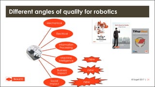 |
Different angles of quality for robotics
© Sogeti 2017 24
Mechanical
Electrical
Information
Processing
Machine
Intelligence
Business
Impact
Social
Impact
new
new
new
 