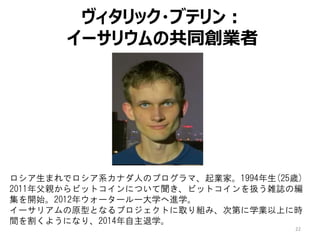 22
ヴィタリック・ブテリン：
イーサリウムの共同創業者
ロシア生まれでロシア系カナダ人のプログラマ、起業家。1994年生(25歳)
2011年父親からビットコインについて聞き、ビットコインを扱う雑誌の編
集を開始。2012年ウォータールー大学へ進学。
イーサリアムの原型となるプロジェクトに取り組み、次第に学業以上に時
間を割くようになり、2014年自主退学。
 