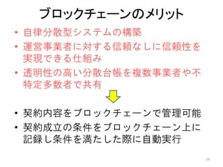 ブロックチェーンのメリット
• 自律分散型システムの構築
• 運営事業者に対する信頼なしに信頼性を
実現できる仕組み
• 透明性の高い分散台帳を複数事業者や不
特定多数者で共有
• 契約内容をブロックチェーンで管理可能
• 契約成立の条件をブロックチェーン上に
記録し条件を満たした際に自動実行
24
 