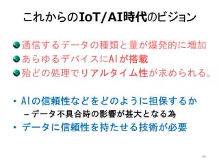 これからのIoT/AI時代のビジョン
通信するデータの種類と量が爆発的に増加
あらゆるデバイスにAIが搭載
殆どの処理でリアルタイム性が求められる。
• AIの信頼性などをどのように担保するか
– データ不具合時の影響が甚大となる為
• データに信頼性を持たせる技術が必要
40
 