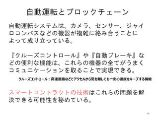 48
自動運転システムは、カメラ、センサー、ジャイ
ロコンパスなどの機器が複雑に絡み合うことに
よって成り立っている。
『クルーズコントロール』や『自動ブレーキ』な
どの便利な機能は、これらの機器の全てがうまく
コミュニケーションを取ることで実現できる。
スマートコントラクトの技術はこれらの問題を解
決できる可能性を秘めている。
自動運転とブロックチェーン
クルーズコントロール：高速道路などでアクセルから足を離しても一定の速度をキープする機能
 