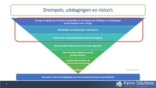 De lage eindprijs van fossiele brandstoffen en de impact van heffingen en belastingen
op de eindprijs voor energie
Ruimtelijke versnippering in Vlaanderen
Gebrek aan maatschappelijk & politiek draagvlak
Het renovatie-dilemma van de mede-eigendom
Het renovatie-dilemma van de
private verhuur
Gasdistributienetten als
remmende voorsprong
Erfgoed
Drempels, uitdagingen en risico’s
7
Drempels, risico’s & uitdagingen voor een succesvol duurzaam warmtebeleid
©Kelvin Solutions
 
