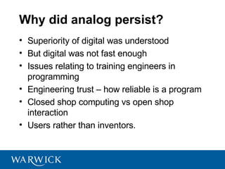 Why did analog persist?
• Superiority of digital was understood
• But digital was not fast enough
• Issues relating to training engineers in
  programming
• Engineering trust – how reliable is a program
• Closed shop computing vs open shop
  interaction
• Users rather than inventors.
 