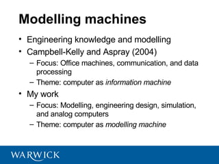 Modelling machines
• Engineering knowledge and modelling
• Campbell-Kelly and Aspray (2004)
  – Focus: Office machines, communication, and data
    processing
  – Theme: computer as information machine
• My work
  – Focus: Modelling, engineering design, simulation,
    and analog computers
  – Theme: computer as modelling machine
 