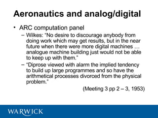 Aeronautics and analog/digital
• ARC computation panel
  – Wilkes: “No desire to discourage anybody from
    doing work which may get results, but in the near
    future when there were more digital machines …
    analogue machine building just would not be able
    to keep up with them.”
  – “Diprose viewed with alarm the implied tendency
    to build up large programmes and so have the
    arithmetical processes divorced from the physical
    problem.”
                             (Meeting 3 pp 2 – 3, 1953)
 