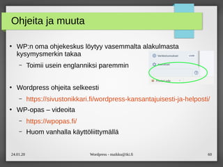 24.01.20 Wordpress - maikku@iki.fi 60
Ohjeita ja muuta
●
WP:n oma ohjekeskus löytyy vasemmalta alakulmasta
kysymysmerkin takaa
– Toimii usein englanniksi paremmin
●
Wordpress ohjeita selkeesti
– https://sivustonikkari.fi/wordpress-kansantajuisesti-ja-helposti/
●
WP-opas – videoita
– https://wpopas.fi/
– Huom vanhalla käyttöliittymällä
 