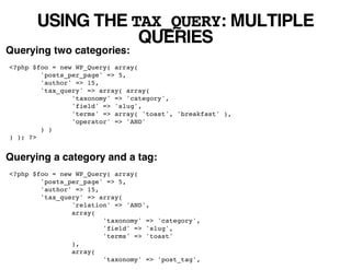 USING THE TAX_QUERY: MULTIPLE
                  QUERIES
Querying two categories:
<?php $foo = new WP_Query( array(
        'posts_per_page' => 5,
        'author' => 15,
        'tax_query' => array( array(
                'taxonomy' => 'category',
                'field' => 'slug',
                'terms' => array( 'toast', 'breakfast' ),
                'operator' => 'AND'
        ) )
) ); ?>


Querying a category and a tag:
<?php $foo = new WP_Query( array(
        'posts_per_page' => 5,
        'author' => 15,
        'tax_query' => array(
                'relation' => 'AND',
                array(
                        'taxonomy' => 'category',
                        'field' => 'slug',
                        'terms' => 'toast'
                ),
                array(
                        'taxonomy' => 'post_tag',
 