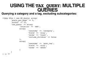USING THE TAX_QUERY: MULTIPLE
                  QUERIES
Querying a category and a tag, excluding subcategories:
<?php $foo = new WP_Query( array(
        'posts_per_page' => 5,
        'author' => 15,
        'tax_query' => array(
                'relation' => 'AND',
                array(
                        'taxonomy' => 'category',
                        'field' => 'slug',
                        'terms' => 'toast',
                        'include_children' => false
                ),
                array(
                        'taxonomy' => 'post_tag',
                        'field' => 'slug',
                        'terms' => 'wheat'
                )
        )
) ); ?>
 