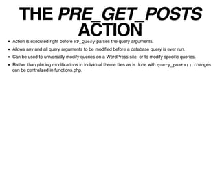 THE PRE_GET_POSTS
         ACTION
Action is executed right before WP_Query parses the query arguments.
Allows any and all query arguments to be modified before a database query is ever run.
Can be used to universally modify queries on a WordPress site, or to modify specific queries.
Rather than placing modifications in individual theme files as is done with query_posts(), changes
can be centralized in functions.php.
 