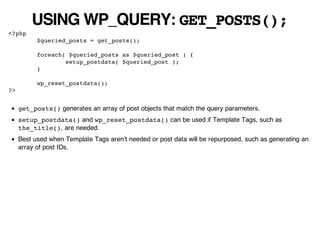 USING WP_QUERY: GET_POSTS();
<?php
           $queried_posts = get_posts();

           foreach( $queried_posts as $queried_post ) {
                   setup_postdata( $queried_post );
           }

           wp_reset_postdata();
?>


     get_posts() generates an array of post objects that match the query parameters.
     setup_postdata() and wp_reset_postdata() can be used if Template Tags, such as
     the_title(), are needed.
     Best used when Template Tags aren't needed or post data will be repurposed, such as generating an
     array of post IDs.
 